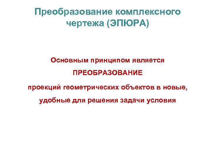 Преобразование комплексного чертежа (ЭПЮРА) Основным принципом является ПРЕОБРАЗОВАНИЕ проекций геометрических объектов в новые, удобные