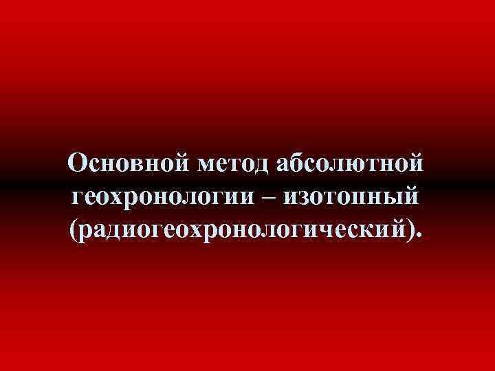 Основной метод абсолютной геохронологии – изотопный (радиогеохронологический). 