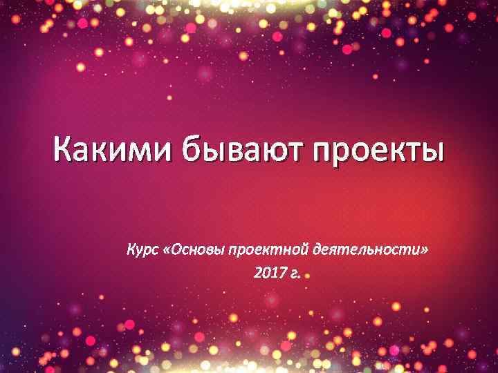 Какими бывают проекты Курс «Основы проектной деятельности» 2017 г. 