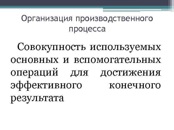 Организация производственного процесса Совокупность используемых основных и вспомогательных операций для достижения эффективного конечного результата