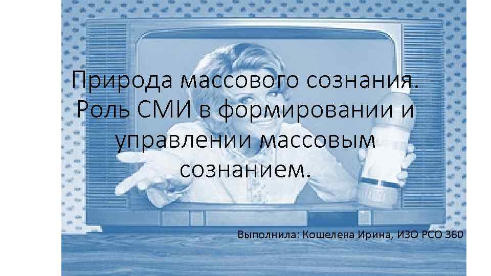 Природа массового сознания. Роль СМИ в формировании и управлении массовым сознанием. Выполнила: Кошелева Ирина,