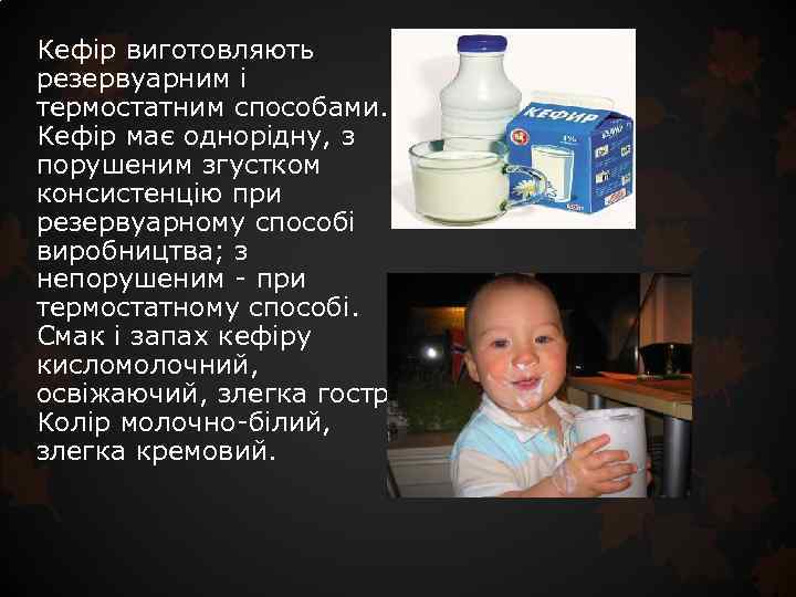 Кефір виготовляють резервуарним і термостатним способами. Кефір має однорідну, з порушеним згустком консистенцію при
