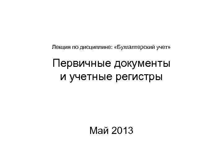 Лекция по дисциплине: «Бухгалтерский учет» Первичные документы и учетные регистры Май 2013 