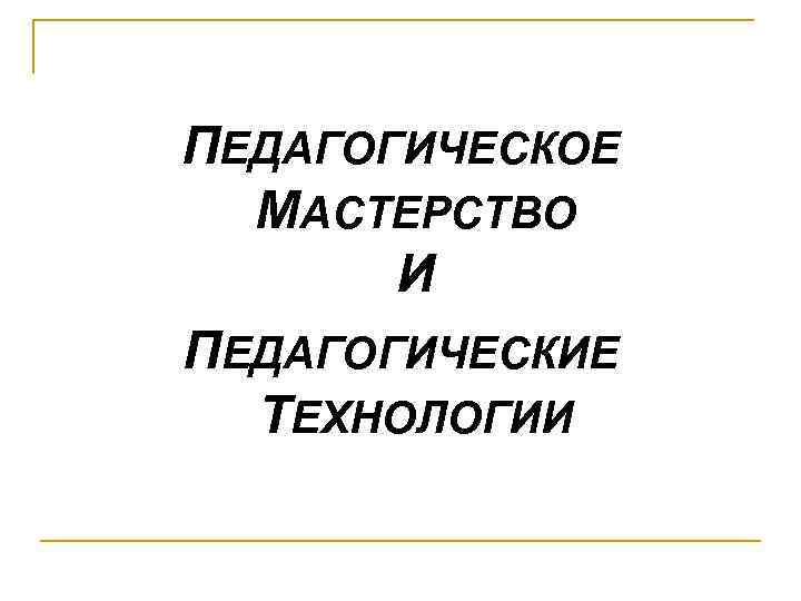 ПЕДАГОГИЧЕСКОЕ МАСТЕРСТВО И ПЕДАГОГИЧЕСКИЕ ТЕХНОЛОГИИ 