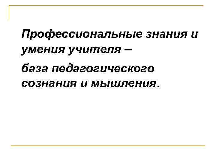 Профессиональные знания и умения учителя – база педагогического сознания и мышления. 