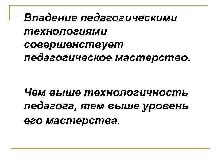 Владение педагогическими технологиями совершенствует педагогическое мастерство. Чем выше технологичность педагога, тем выше уровень его