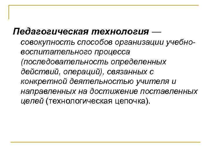 Педагогическая технология — совокупность способов организации учебновоспитательного процесса (последовательность определенных действий, операций), связанных с