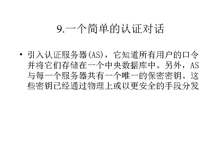 9. 一个简单的认证对话 • 引入认证服务器(AS)，它知道所有用户的口令 并将它们存储在一个中央数据库中。另外，AS 与每一个服务器共有一个唯一的保密密钥。这 些密钥已经通过物理上或以更安全的手段分发 