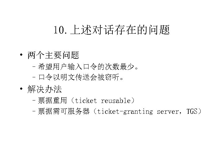 10. 上述对话存在的问题 • 两个主要问题 –希望用户输入口令的次数最少。 –口令以明文传送会被窃听。 • 解决办法 –票据重用（ticket reusable） –票据需可服务器（ticket-granting server，TGS） 