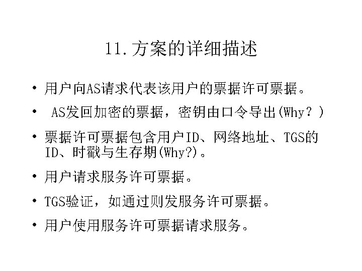 11. 方案的详细描述 • 用户向AS请求代表该用户的票据许可票据。 • AS发回加密的票据，密钥由口令导出(Why？) • 票据许可票据包含用户ID、网络地址、TGS的 ID、时戳与生存期(Why? )。 • 用户请求服务许可票据。 • TGS验证，如通过则发服务许可票据。