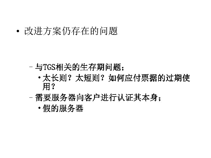  • 改进方案仍存在的问题 –与TGS相关的生存期问题； • 太长则？太短则？如何应付票据的过期使 用？ –需要服务器向客户进行认证其本身； • 假的服务器 