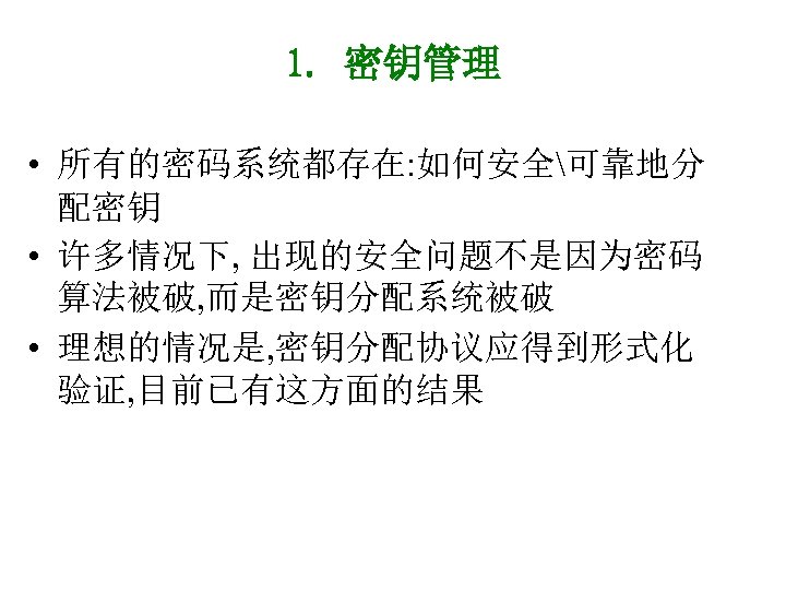 1. 密钥管理 • 所有的密码系统都存在: 如何安全可靠地分 配密钥 • 许多情况下, 出现的安全问题不是因为密码 算法被破, 而是密钥分配系统被破 • 理想的情况是, 密钥分配协议应得到形式化