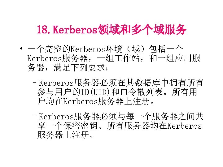 18. Kerberos领域和多个域服务 • 一个完整的Kerberos环境（域）包括一个 Kerberos服务器，一组 作站，和一组应用服 务器，满足下列要求： –Kerberos服务器必须在其数据库中拥有所有 参与用户的ID(UID)和口令散列表。所有用 户均在Kerberos服务器上注册。 –Kerberos服务器必须与每一个服务器之间共 享一个保密密钥。所有服务器均在Kerberos 服务器上注册。 