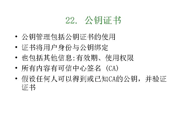 22. 公钥证书 • • • 公钥管理包括公钥证书的使用 证书将用户身份与公钥绑定 也包括其他信息: 有效期、使用权限 所有内容有可信中心签名 (CA) 假设任何人可以得到或已知CA的公钥，并验证 证书 