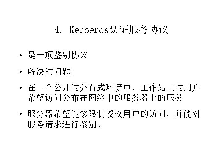 4. Kerberos认证服务协议 • 是一项鉴别协议 • 解决的问题： • 在一个公开的分布式环境中， 作站上的用户 希望访问分布在网络中的服务器上的服务 • 服务器希望能够限制授权用户的访问，并能对 服务请求进行鉴别。 