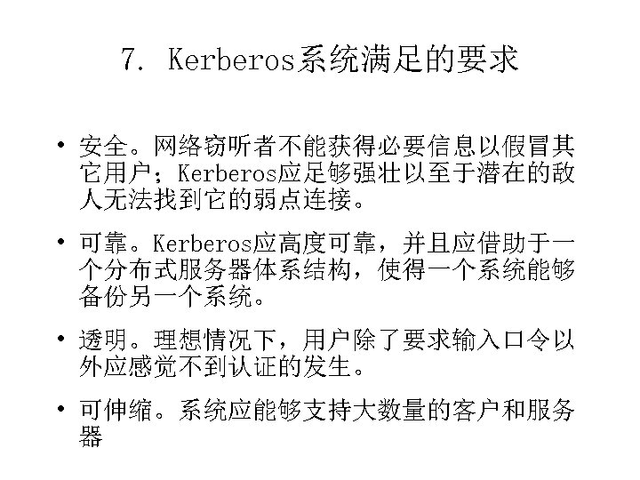 7. Kerberos系统满足的要求 • 安全。网络窃听者不能获得必要信息以假冒其 它用户；Kerberos应足够强壮以至于潜在的敌 人无法找到它的弱点连接。 • 可靠。Kerberos应高度可靠，并且应借助于一 个分布式服务器体系结构，使得一个系统能够 备份另一个系统。 • 透明。理想情况下，用户除了要求输入口令以 外应感觉不到认证的发生。 •