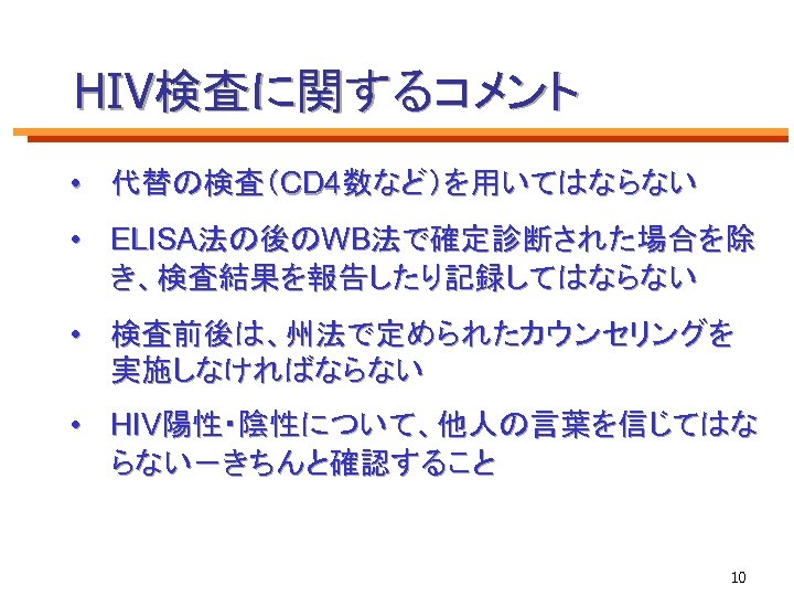 HIV検査に関するコメント • 代替の検査（CD 4数など）を用いてはならない • ELISA法の後のWB法で確定診断された場合を除 き、検査結果を報告したり記録してはならない • 検査前後は、州法で定められたカウンセリングを 実施しなければならない • HIV陽性・陰性について、他人の言葉を信じてはな らない－きちんと確認すること 10