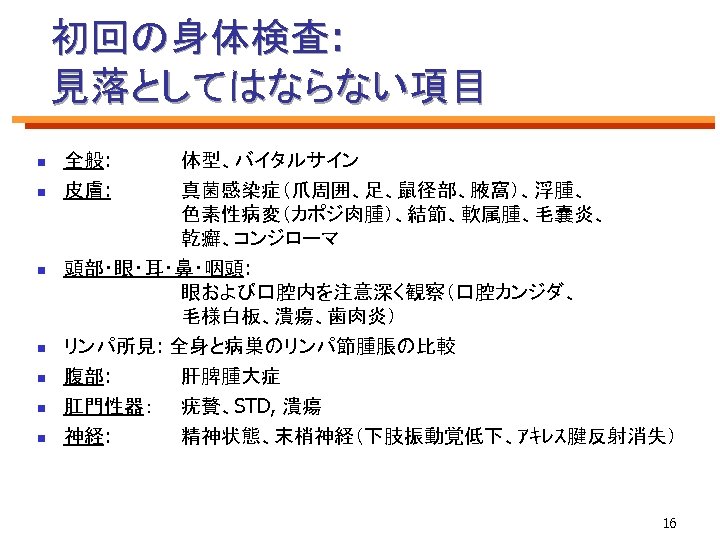 初回の身体検査: 見落としてはならない項目 n n n n 全般: 皮膚: 体型、バイタルサイン 真菌感染症（爪周囲、足、鼠径部、腋窩）、浮腫、 色素性病変（カポジ肉腫）、結節、軟属腫、毛嚢炎、 乾癬、コンジローマ 頭部・眼・耳・鼻・咽頭: 眼および口腔内を注意深く観察（口腔カンジダ、