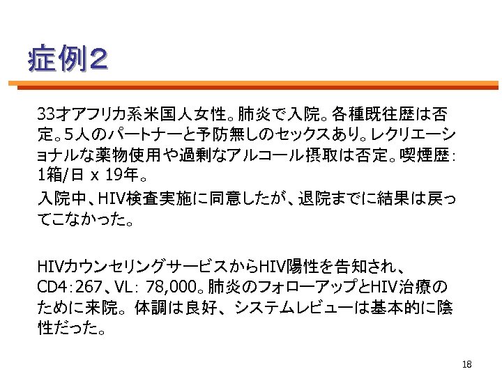 症例２ 33才アフリカ系米国人女性。肺炎で入院。各種既往歴は否 定。5人のパートナーと予防無しのセックスあり。レクリエーシ ョナルな薬物使用や過剰なアルコール摂取は否定。喫煙歴： 1箱/日 x 19年。 入院中、HIV検査実施に同意したが、退院までに結果は戻っ てこなかった。 HIVカウンセリングサービスからHIV陽性を告知され、 CD 4： 267、VL： 78,