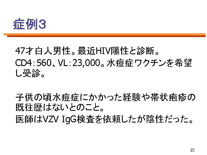 症例３ 47才白人男性。最近HIV陽性と診断。 CD 4： 560、VL： 23, 000。水痘症ワクチンを希望 し受診。 子供の頃水痘症にかかった経験や帯状疱疹の 既往歴はないとのこと。 医師はVZV Ig. G検査を依頼したが陰性だった。 23
