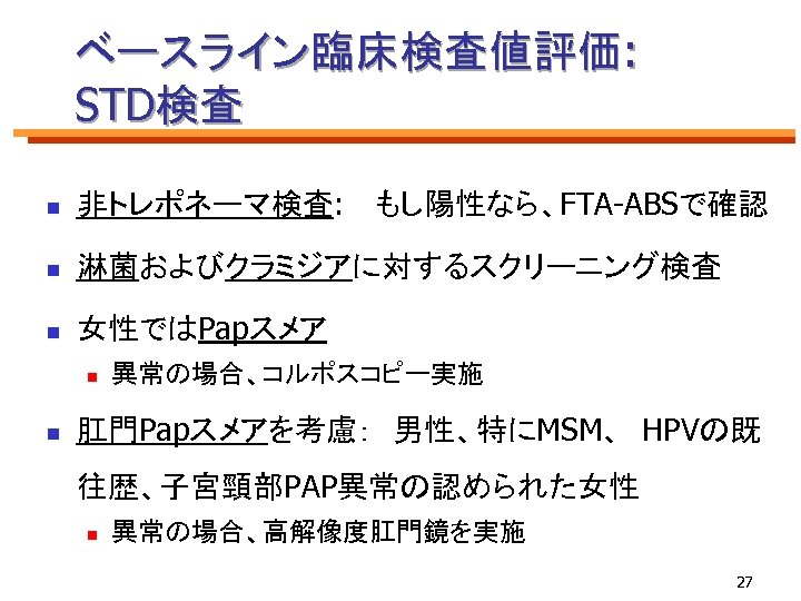 ベースライン臨床検査値評価: STD検査 n 非トレポネーマ検査: 　もし陽性なら、FTA-ABSで確認 n 淋菌およびクラミジアに対するスクリーニング検査 n 女性ではPapスメア n n 異常の場合、コルポスコピー実施 肛門Papスメアを考慮：　男性、特にMSM、 HPVの既