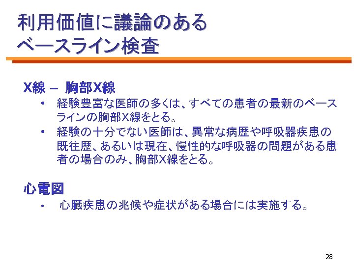 利用価値に議論のある ベースライン検査 X線 – 胸部X線 • 経験豊富な医師の多くは、すべての患者の最新のベース ラインの胸部X線をとる。 • 経験の十分でない医師は、異常な病歴や呼吸器疾患の 既往歴、あるいは現在、慢性的な呼吸器の問題がある患 者の場合のみ、胸部X線をとる。 心電図 •