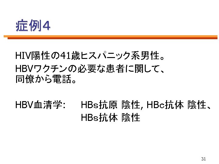 症例４ HIV陽性の 41歳ヒスパニック系男性。 HBVワクチンの必要な患者に関して、 同僚から電話。 HBV血清学: HBｓ抗原 陰性, HBｃ抗体 陰性、 HBｓ抗体 陰性 31 