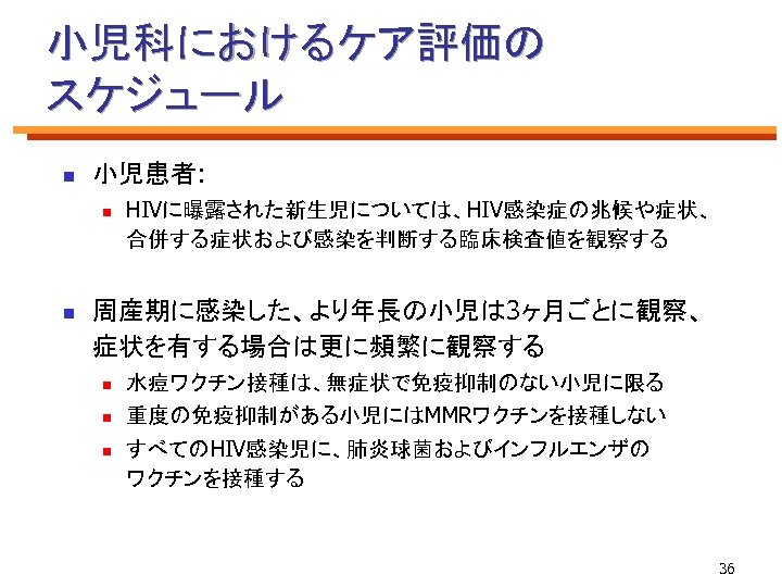 小児科におけるケア評価の スケジュール n 小児患者: n n HIVに曝露された新生児については、HIV感染症の兆候や症状、 合併する症状および感染を判断する臨床検査値を観察する 周産期に感染した、より年長の小児は 3ヶ月ごとに観察、 症状を有する場合は更に頻繁に観察する n 水痘ワクチン接種は、無症状で免疫抑制のない小児に限る n