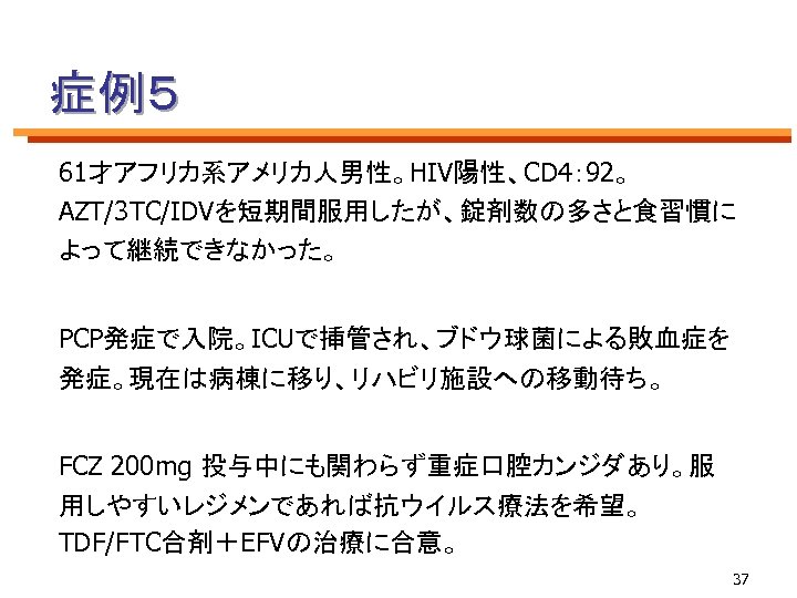 症例５ 61才アフリカ系アメリカ人男性。HIV陽性、CD 4： 92。 AZT/3 TC/IDVを短期間服用したが、錠剤数の多さと食習慣に よって継続できなかった。 PCP発症で入院。ICUで挿管され、ブドウ球菌による敗血症を 発症。現在は病棟に移り、リハビリ施設への移動待ち。 　 FCZ 200 mg 投与中にも関わらず重症口腔カンジダあり。服