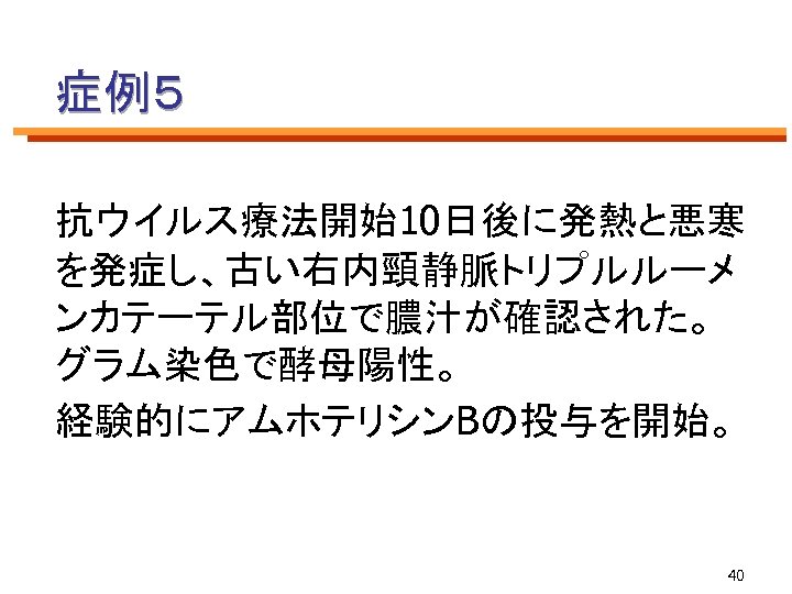 症例５ 抗ウイルス療法開始10日後に発熱と悪寒 を発症し、古い右内頸静脈トリプルルーメ ンカテーテル部位で膿汁が確認された。 グラム染色で酵母陽性。 経験的にアムホテリシンBの投与を開始。 40 