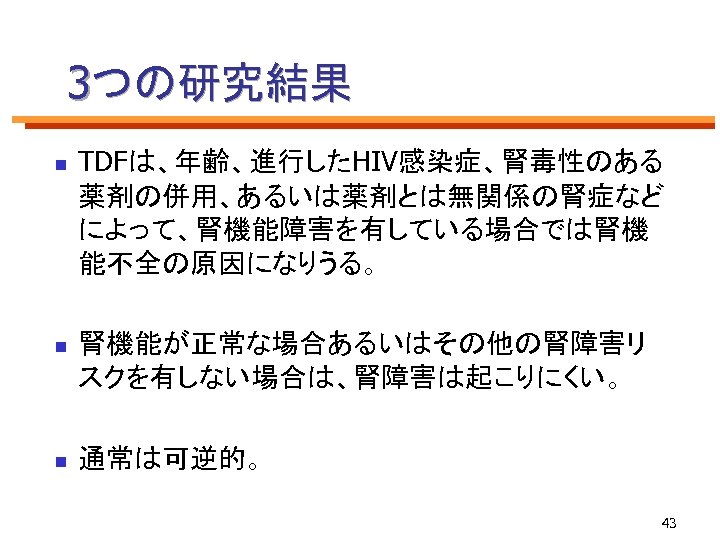 3つの研究結果 n TDFは、年齢、進行したHIV感染症、腎毒性のある 薬剤の併用、あるいは薬剤とは無関係の腎症など によって、腎機能障害を有している場合では腎機 能不全の原因になりうる。 n 腎機能が正常な場合あるいはその他の腎障害リ スクを有しない場合は、腎障害は起こりにくい。 n 通常は可逆的。 43 