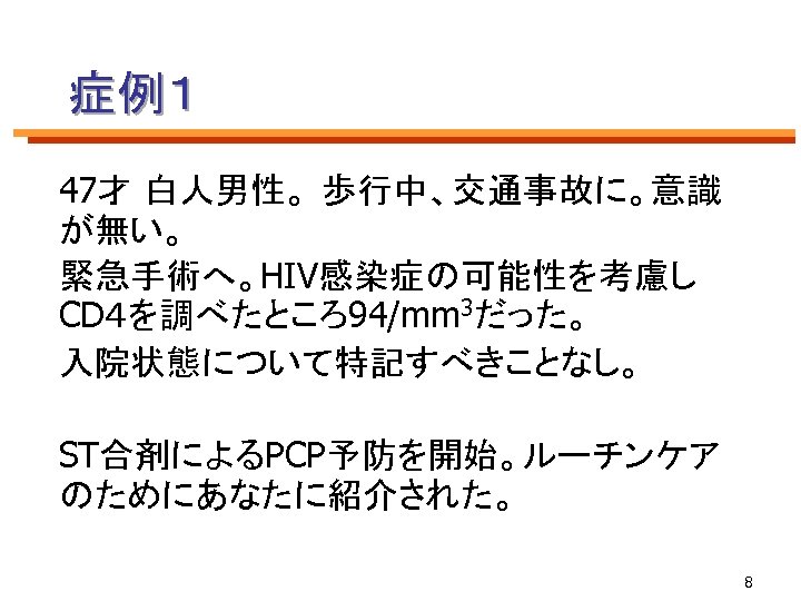 症例１ 47才 白人男性。 歩行中、交通事故に。意識 が無い。 緊急手術へ。HIV感染症の可能性を考慮し CD４を調べたところ94/mm 3だった。 入院状態について特記すべきことなし。 ST合剤によるPCP予防を開始。ルーチンケア のためにあなたに紹介された。 8 