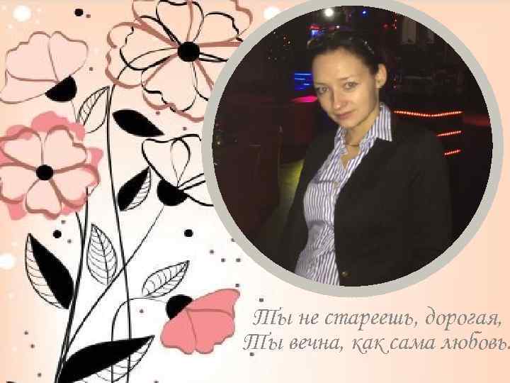 Ты не стареешь, дорогая, Ты вечна, как сама любовь. 