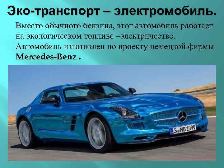 Эко-транспорт – электромобиль. Вместо обычного бензина, этот автомобиль работает на экологическом топливе –электричестве. Автомобиль