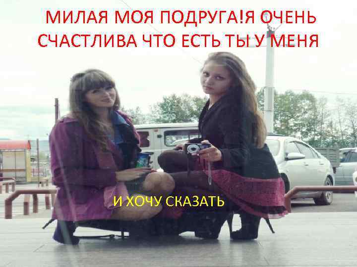  МИЛАЯ МОЯ ПОДРУГА!Я ОЧЕНЬ СЧАСТЛИВА ЧТО ЕСТЬ ТЫ У МЕНЯ И ХОЧУ СКАЗАТЬ