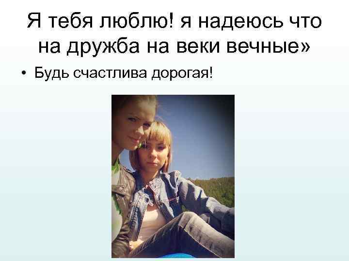 Я тебя люблю! я надеюсь что на дружба на веки вечные» • Будь счастлива