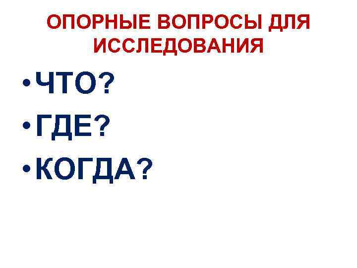 ОПОРНЫЕ ВОПРОСЫ ДЛЯ ИССЛЕДОВАНИЯ • ЧТО? • ГДЕ? • КОГДА? 