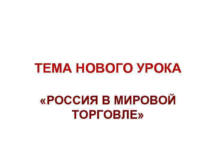 ТЕМА НОВОГО УРОКА «РОССИЯ В МИРОВОЙ ТОРГОВЛЕ» 