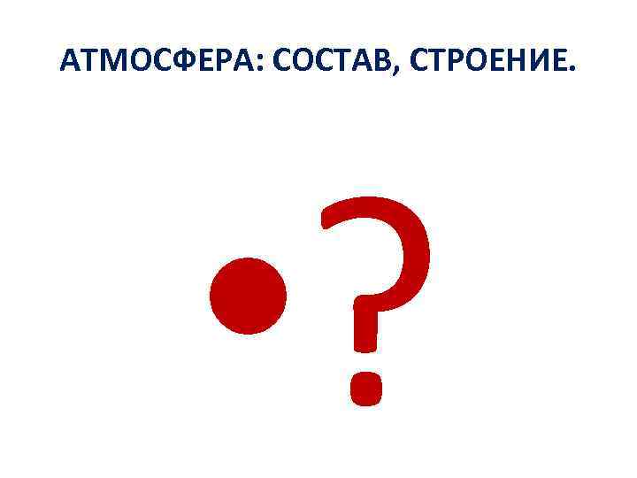 АТМОСФЕРА: СОСТАВ, СТРОЕНИЕ. • ? 