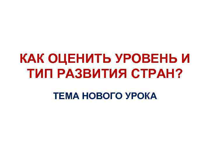КАК ОЦЕНИТЬ УРОВЕНЬ И ТИП РАЗВИТИЯ СТРАН? ТЕМА НОВОГО УРОКА 