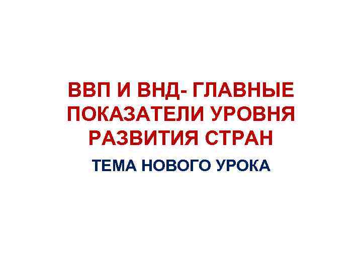 ВВП И ВНД- ГЛАВНЫЕ ПОКАЗАТЕЛИ УРОВНЯ РАЗВИТИЯ СТРАН ТЕМА НОВОГО УРОКА 