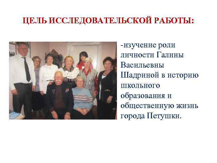 ЦЕЛЬ ИССЛЕДОВАТЕЛЬСКОЙ РАБОТЫ: • -изучение роли личности Галины Васильевны Шадриной в историю школьного образования