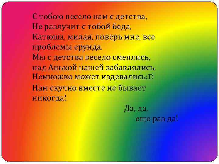 С тобою весело нам с детства, Не разлучит с тобой беда, Катюша, милая, поверь