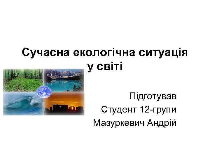 Сучасна екологічна ситуація у світі Підготував Студент 12 -групи Мазуркевич Андрій 