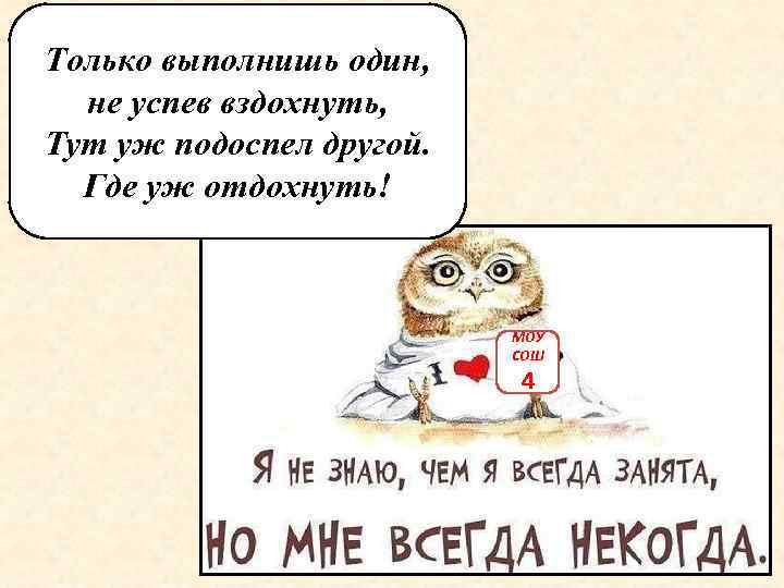 Только выполнишь один, не успев вздохнуть, Тут уж подоспел другой. Где уж отдохнуть! МОУ