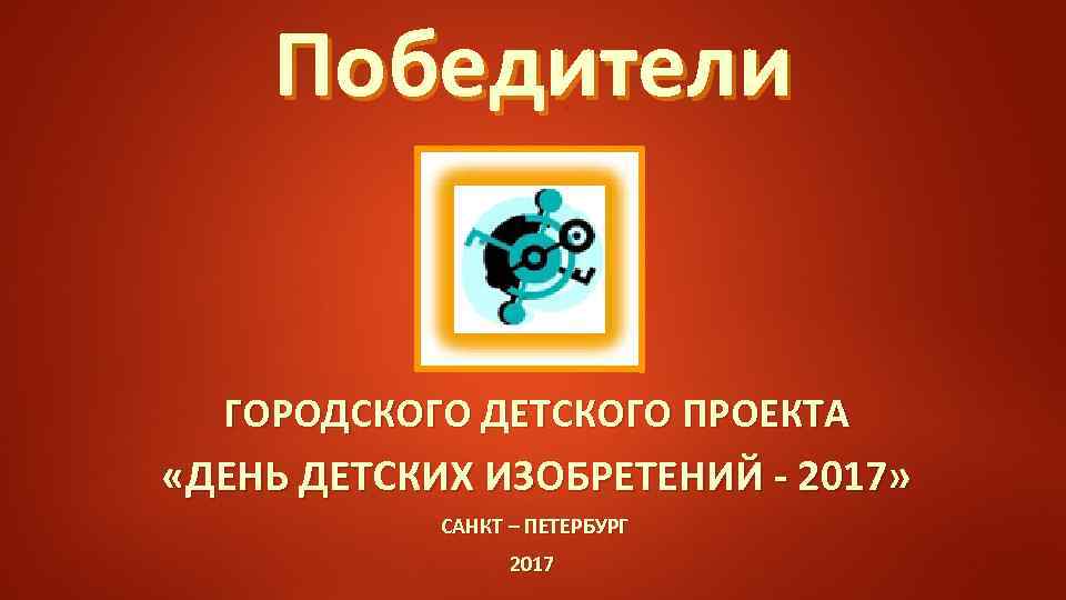 Победители ГОРОДСКОГО ДЕТСКОГО ПРОЕКТА «ДЕНЬ ДЕТСКИХ ИЗОБРЕТЕНИЙ - 2017» САНКТ – ПЕТЕРБУРГ 2017 