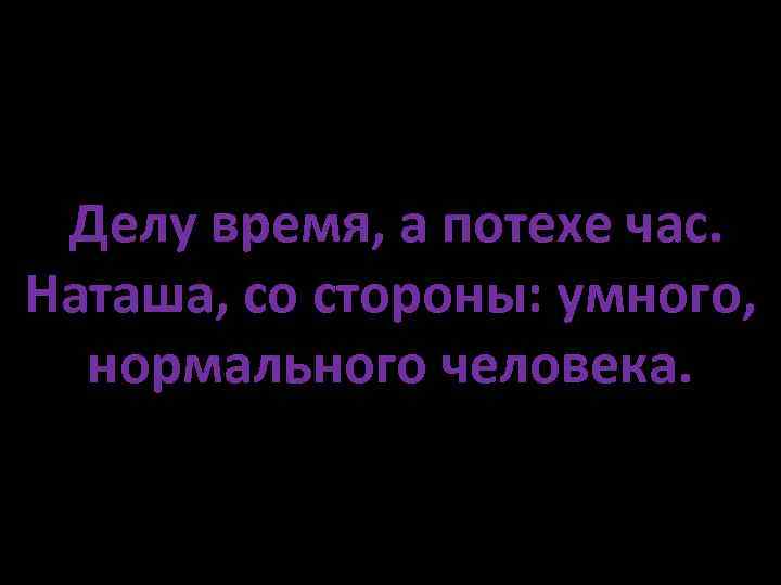 Делу время, а потехе час. Наташа, со стороны: умного, нормального человека. 