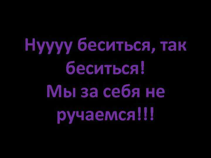 Нуууу беситься, так беситься! Мы за себя не ручаемся!!! 