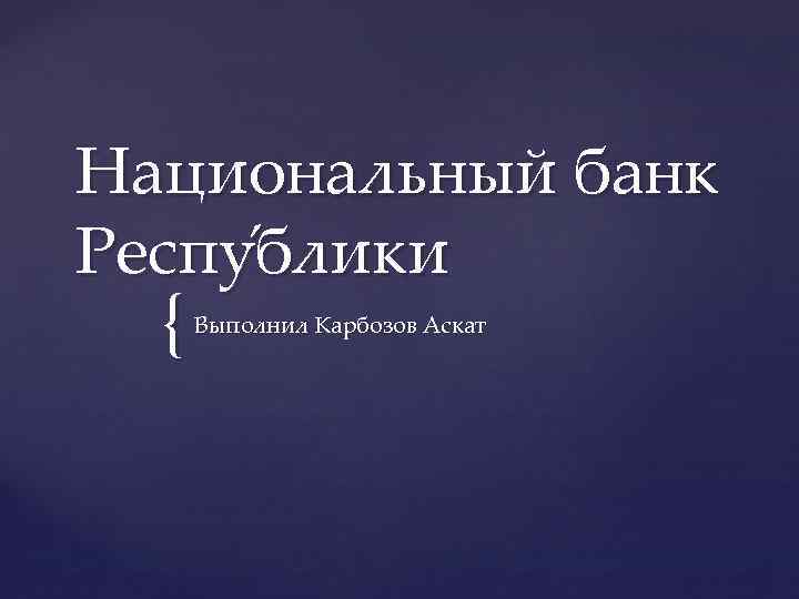Национальный банк Респу блики { Выполнил Карбозов Аскат 