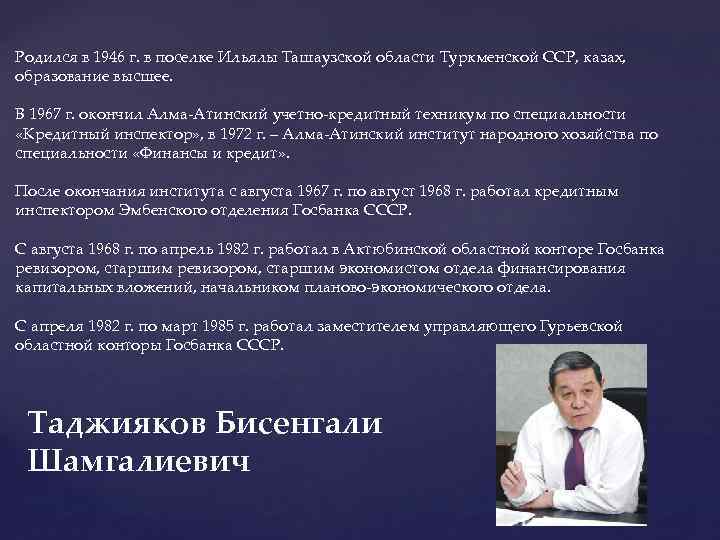 Родился в 1946 г. в поселке Ильялы Ташаузской области Туркменской ССР, казах, образование высшее.
